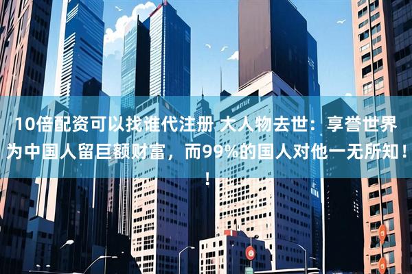 10倍配资可以找谁代注册 大人物去世：享誉世界为中国人留巨额财富，而99%的国人对他一无所知！