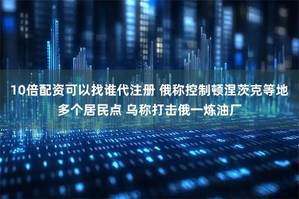 10倍配资可以找谁代注册 俄称控制顿涅茨克等地多个居民点 乌称打击俄一炼油厂
