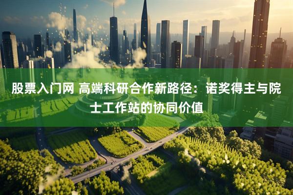 股票入门网 高端科研合作新路径：诺奖得主与院士工作站的协同价值