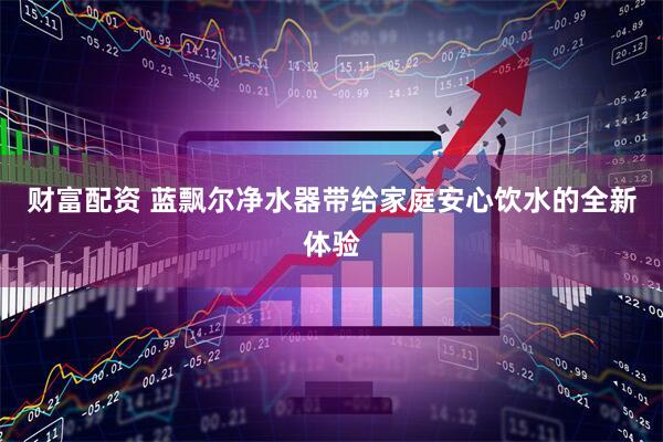 财富配资 蓝飘尔净水器带给家庭安心饮水的全新体验