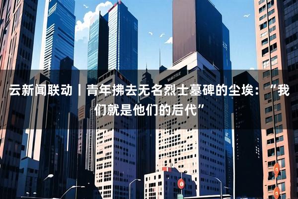 云新闻联动丨青年拂去无名烈士墓碑的尘埃：“我们就是他们的后代”