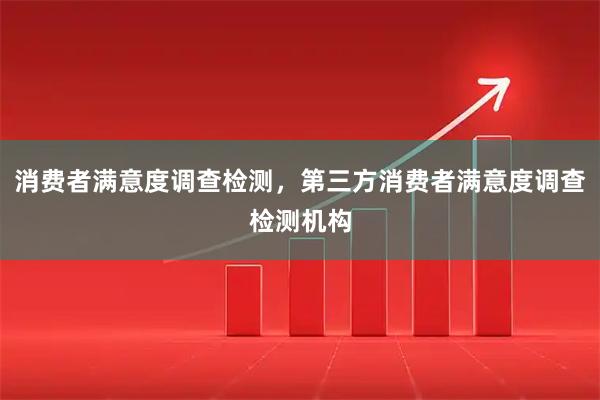 消费者满意度调查检测，第三方消费者满意度调查检测机构