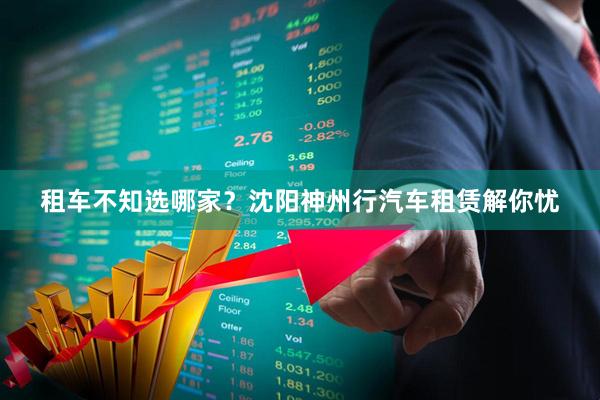 租车不知选哪家？沈阳神州行汽车租赁解你忧