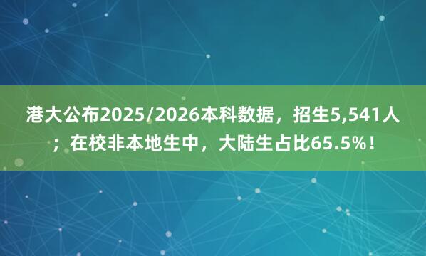 港大公布2025/2026本科数据，招生5,541人；在校非本地生中，大陆生占比65.5%！