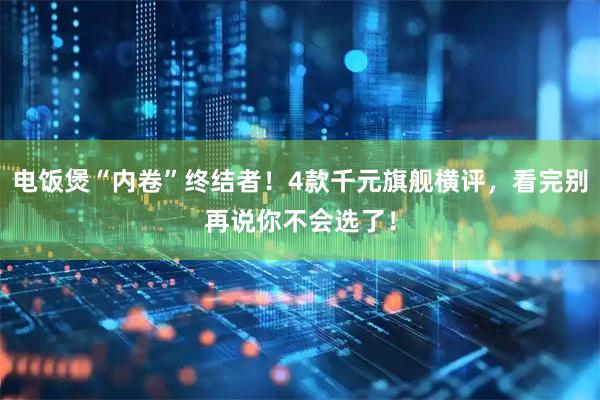 电饭煲“内卷”终结者！4款千元旗舰横评，看完别再说你不会选了！