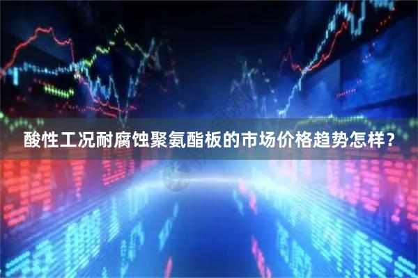 酸性工况耐腐蚀聚氨酯板的市场价格趋势怎样？
