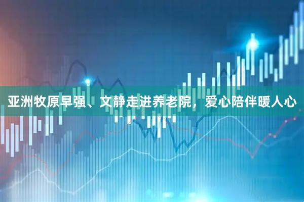 亚洲牧原早强、文静走进养老院，爱心陪伴暖人心