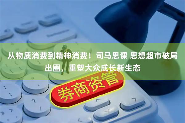 从物质消费到精神消费！司马思课 思想超市破局出圈，重塑大众成长新生态