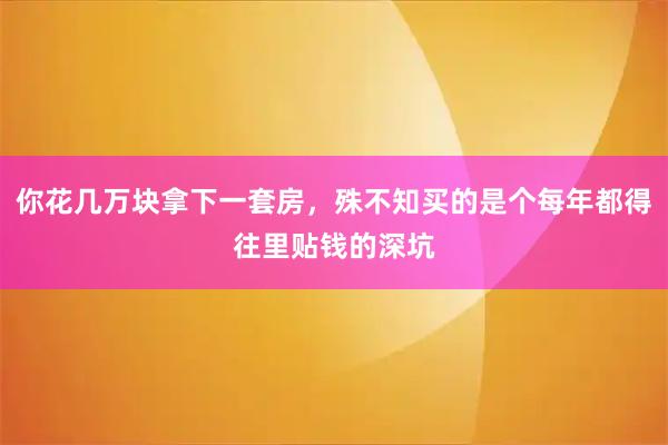 你花几万块拿下一套房，殊不知买的是个每年都得往里贴钱的深坑