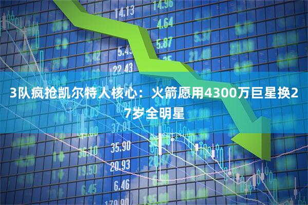 3队疯抢凯尔特人核心：火箭愿用4300万巨星换27岁全明星